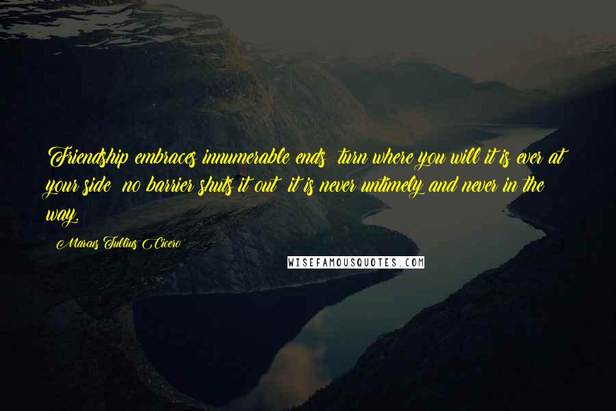 Marcus Tullius Cicero Quotes: Friendship embraces innumerable ends; turn where you will it is ever at your side; no barrier shuts it out; it is never untimely and never in the way.