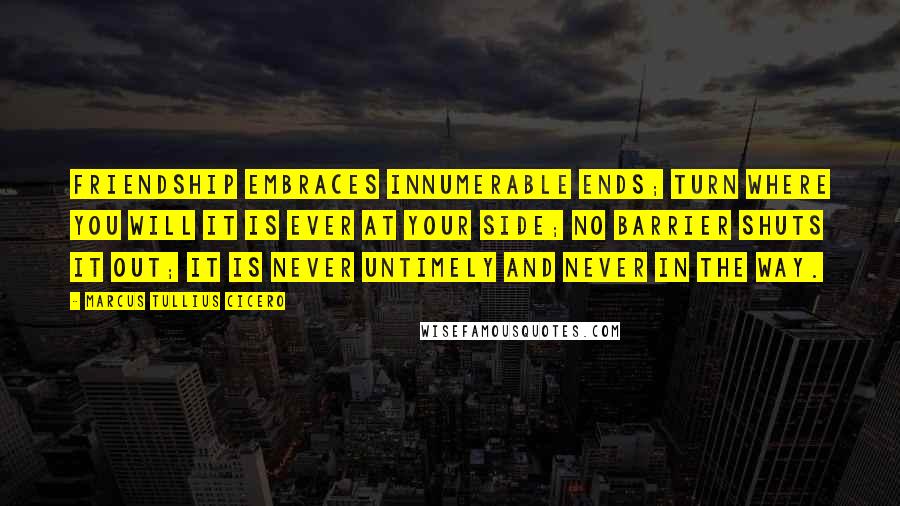 Marcus Tullius Cicero Quotes: Friendship embraces innumerable ends; turn where you will it is ever at your side; no barrier shuts it out; it is never untimely and never in the way.