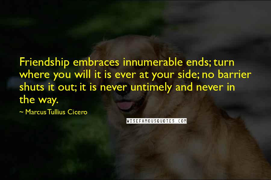 Marcus Tullius Cicero Quotes: Friendship embraces innumerable ends; turn where you will it is ever at your side; no barrier shuts it out; it is never untimely and never in the way.