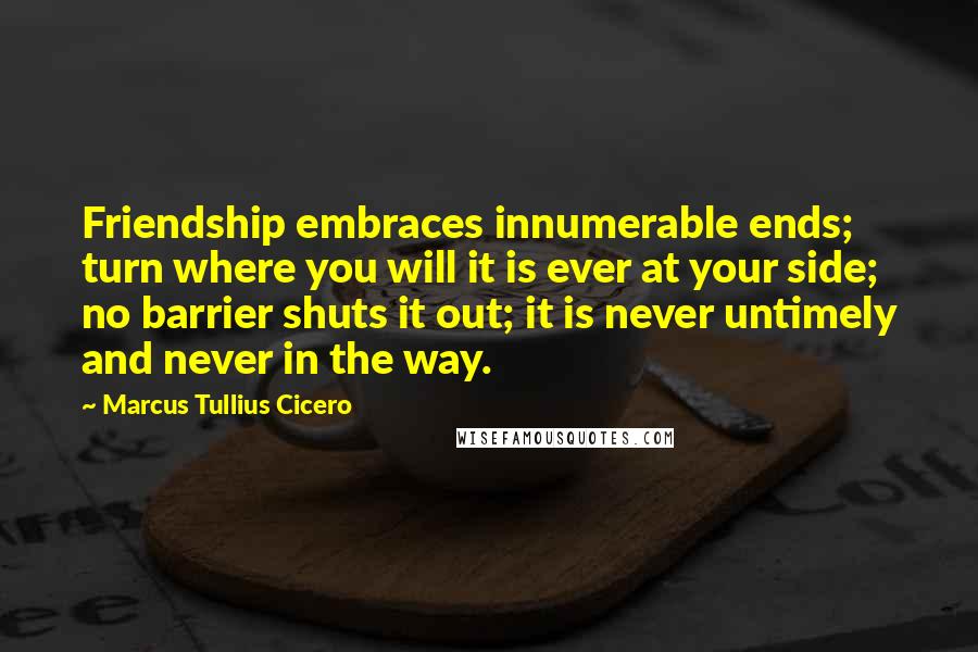 Marcus Tullius Cicero Quotes: Friendship embraces innumerable ends; turn where you will it is ever at your side; no barrier shuts it out; it is never untimely and never in the way.
