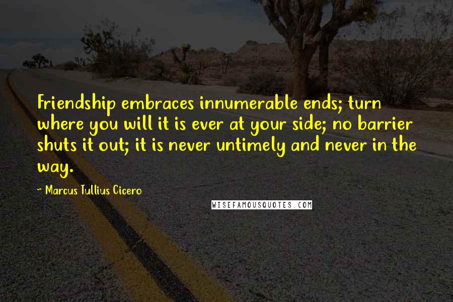 Marcus Tullius Cicero Quotes: Friendship embraces innumerable ends; turn where you will it is ever at your side; no barrier shuts it out; it is never untimely and never in the way.