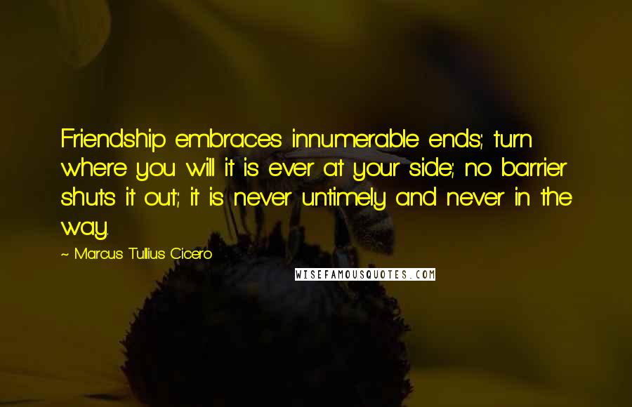 Marcus Tullius Cicero Quotes: Friendship embraces innumerable ends; turn where you will it is ever at your side; no barrier shuts it out; it is never untimely and never in the way.