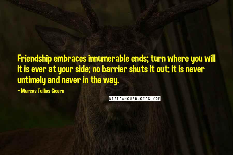 Marcus Tullius Cicero Quotes: Friendship embraces innumerable ends; turn where you will it is ever at your side; no barrier shuts it out; it is never untimely and never in the way.