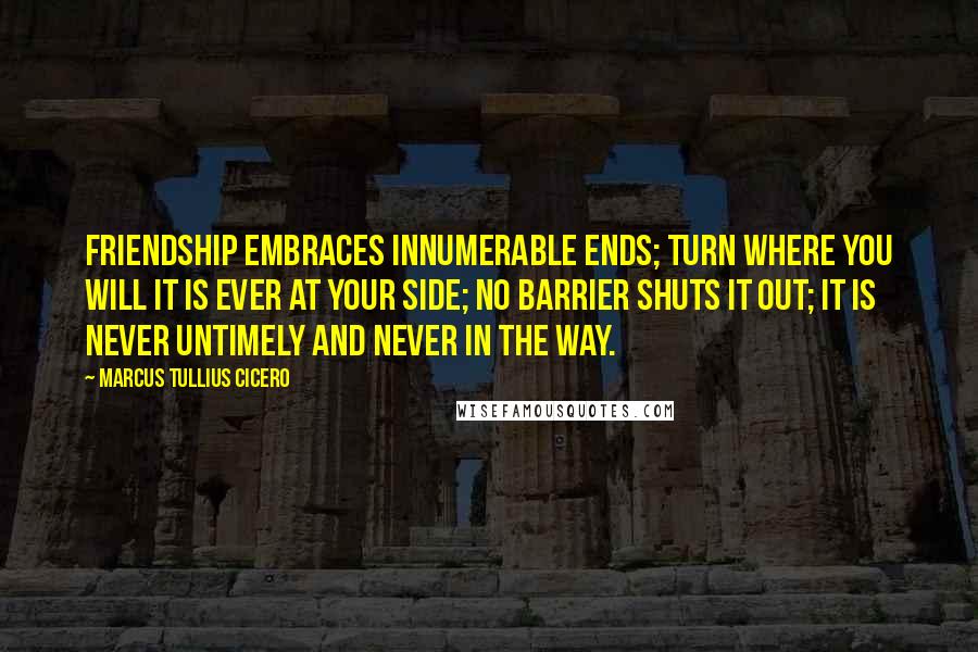 Marcus Tullius Cicero Quotes: Friendship embraces innumerable ends; turn where you will it is ever at your side; no barrier shuts it out; it is never untimely and never in the way.