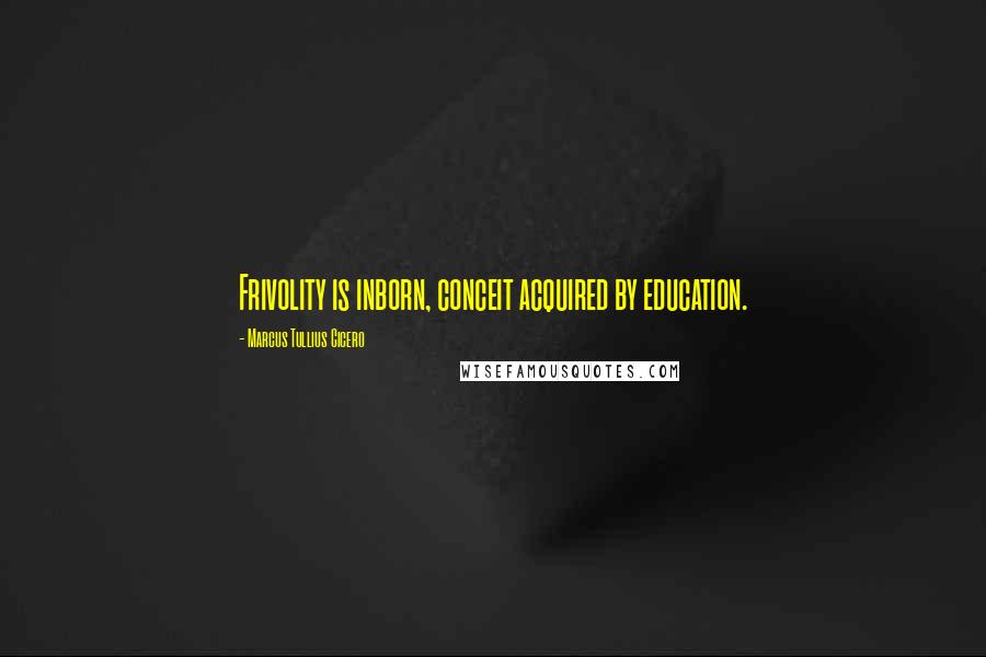 Marcus Tullius Cicero Quotes: Frivolity is inborn, conceit acquired by education.