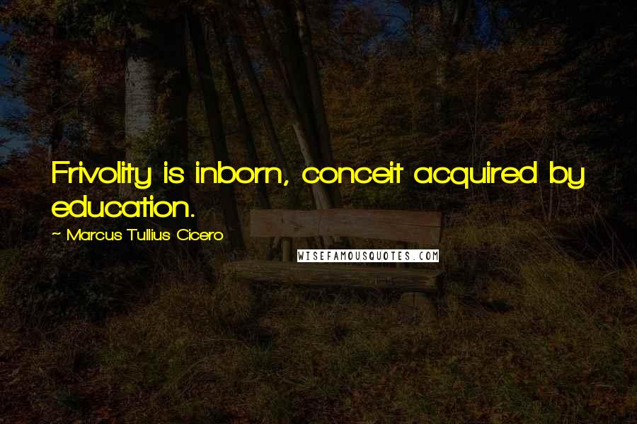 Marcus Tullius Cicero Quotes: Frivolity is inborn, conceit acquired by education.