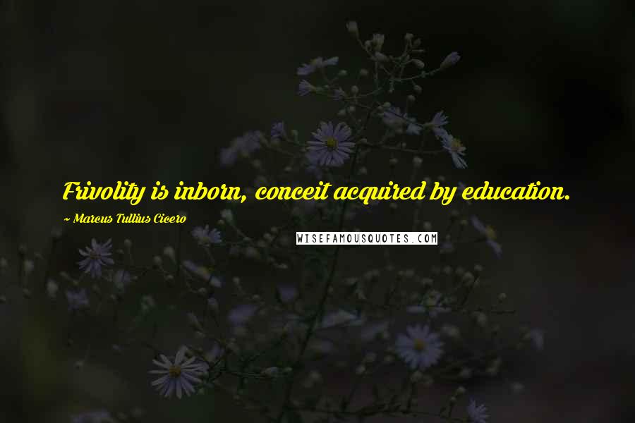 Marcus Tullius Cicero Quotes: Frivolity is inborn, conceit acquired by education.