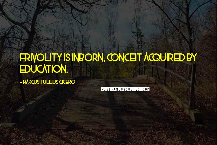 Marcus Tullius Cicero Quotes: Frivolity is inborn, conceit acquired by education.