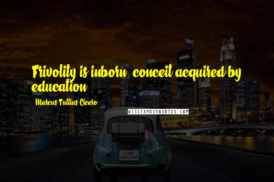 Marcus Tullius Cicero Quotes: Frivolity is inborn, conceit acquired by education.