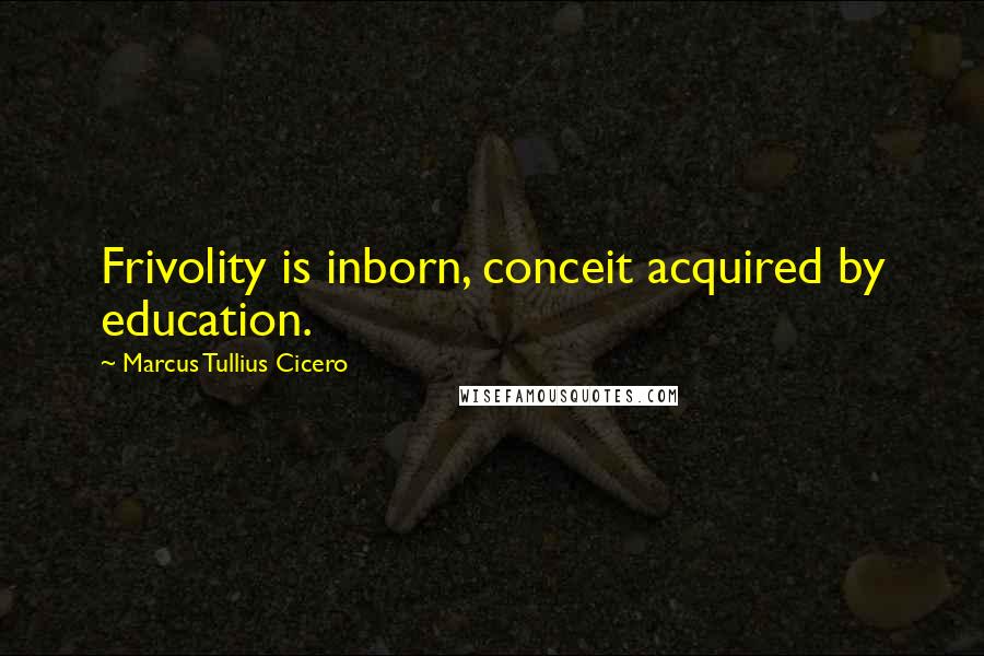 Marcus Tullius Cicero Quotes: Frivolity is inborn, conceit acquired by education.