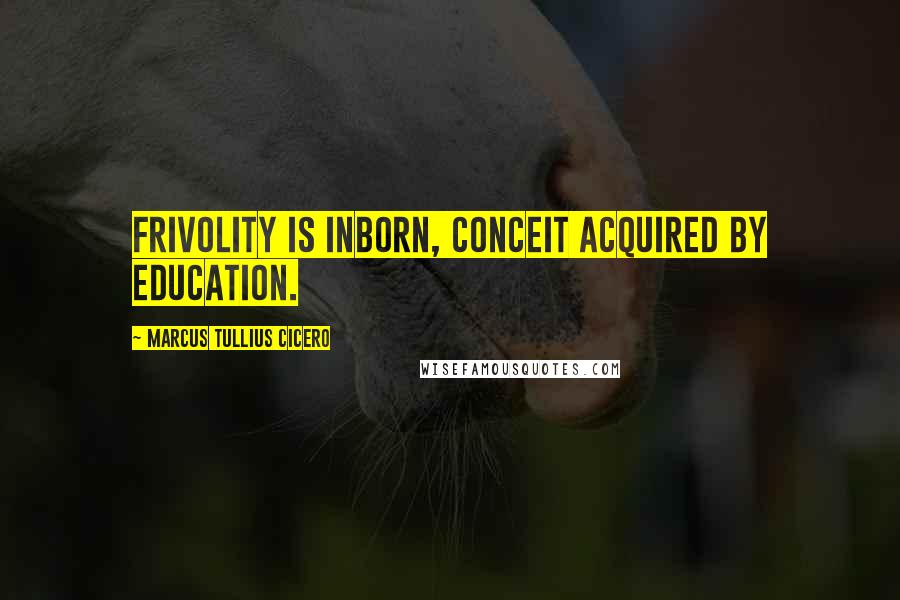 Marcus Tullius Cicero Quotes: Frivolity is inborn, conceit acquired by education.