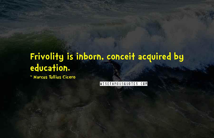 Marcus Tullius Cicero Quotes: Frivolity is inborn, conceit acquired by education.