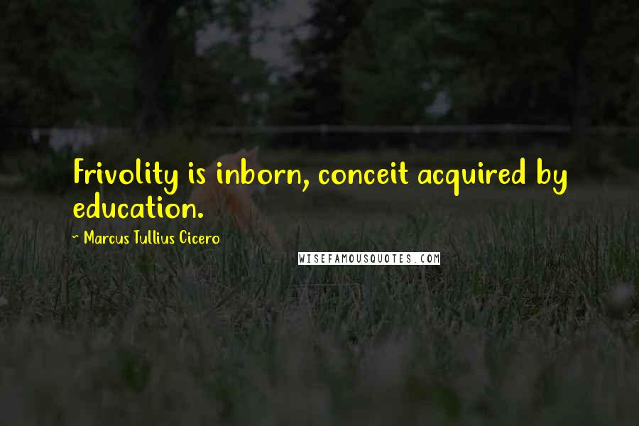 Marcus Tullius Cicero Quotes: Frivolity is inborn, conceit acquired by education.