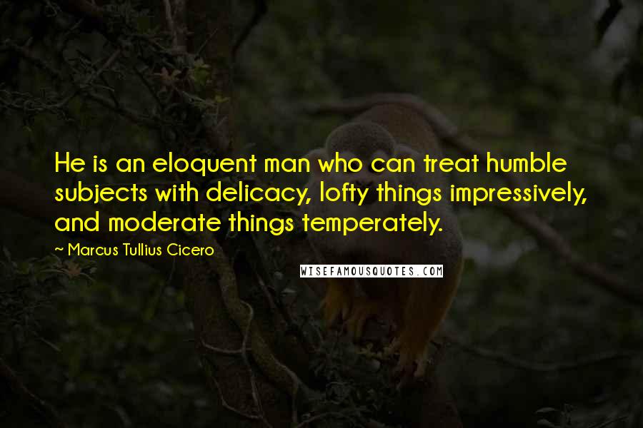 Marcus Tullius Cicero Quotes: He is an eloquent man who can treat humble subjects with delicacy, lofty things impressively, and moderate things temperately.