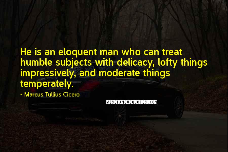 Marcus Tullius Cicero Quotes: He is an eloquent man who can treat humble subjects with delicacy, lofty things impressively, and moderate things temperately.