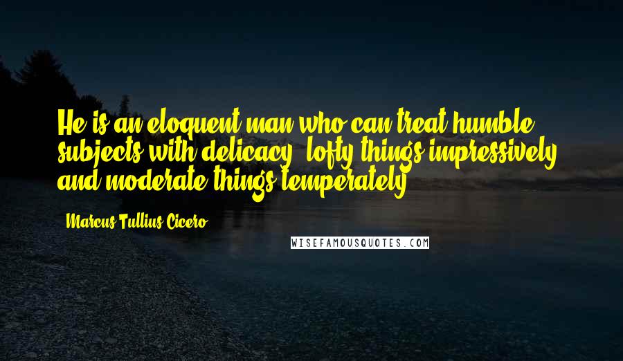 Marcus Tullius Cicero Quotes: He is an eloquent man who can treat humble subjects with delicacy, lofty things impressively, and moderate things temperately.