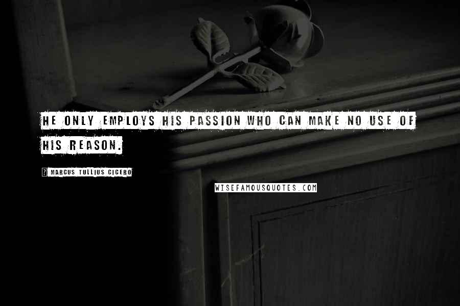 Marcus Tullius Cicero Quotes: He only employs his passion who can make no use of his reason.