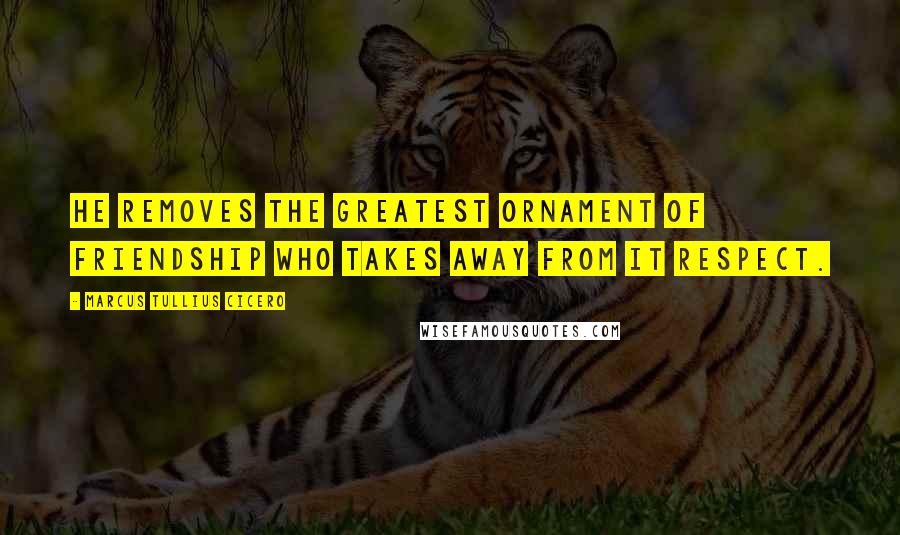 Marcus Tullius Cicero Quotes: He removes the greatest ornament of friendship who takes away from it respect.