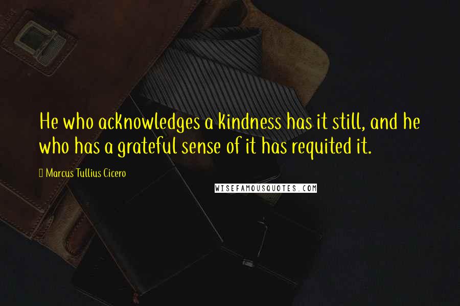 Marcus Tullius Cicero Quotes: He who acknowledges a kindness has it still, and he who has a grateful sense of it has requited it.