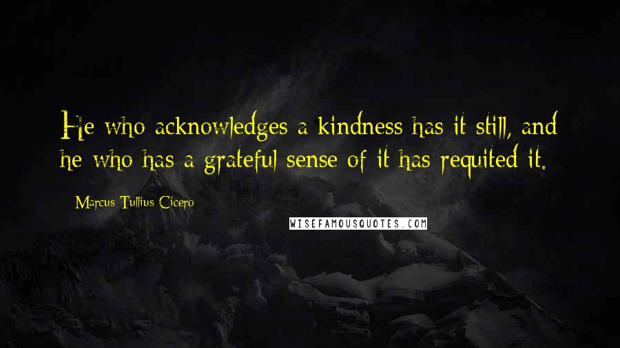 Marcus Tullius Cicero Quotes: He who acknowledges a kindness has it still, and he who has a grateful sense of it has requited it.