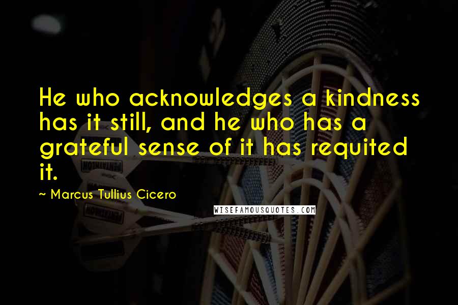 Marcus Tullius Cicero Quotes: He who acknowledges a kindness has it still, and he who has a grateful sense of it has requited it.