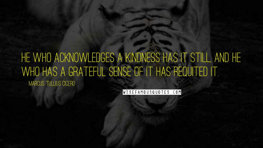 Marcus Tullius Cicero Quotes: He who acknowledges a kindness has it still, and he who has a grateful sense of it has requited it.