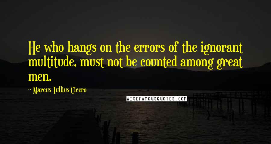 Marcus Tullius Cicero Quotes: He who hangs on the errors of the ignorant multitude, must not be counted among great men.