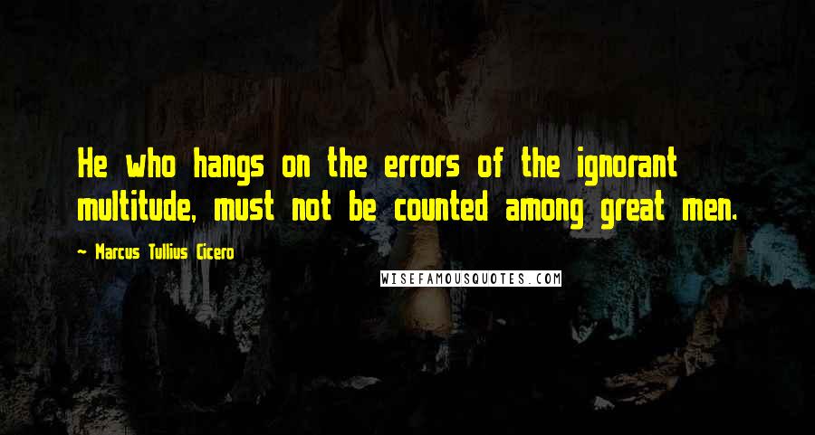 Marcus Tullius Cicero Quotes: He who hangs on the errors of the ignorant multitude, must not be counted among great men.