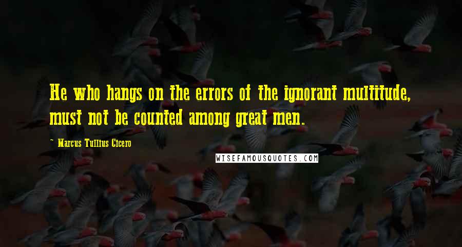 Marcus Tullius Cicero Quotes: He who hangs on the errors of the ignorant multitude, must not be counted among great men.