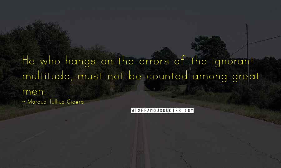 Marcus Tullius Cicero Quotes: He who hangs on the errors of the ignorant multitude, must not be counted among great men.