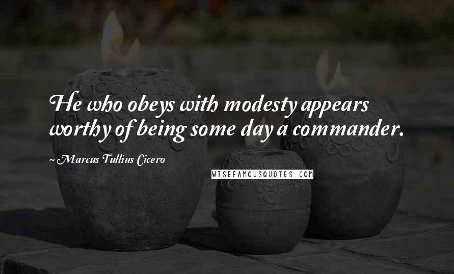 Marcus Tullius Cicero Quotes: He who obeys with modesty appears worthy of being some day a commander.