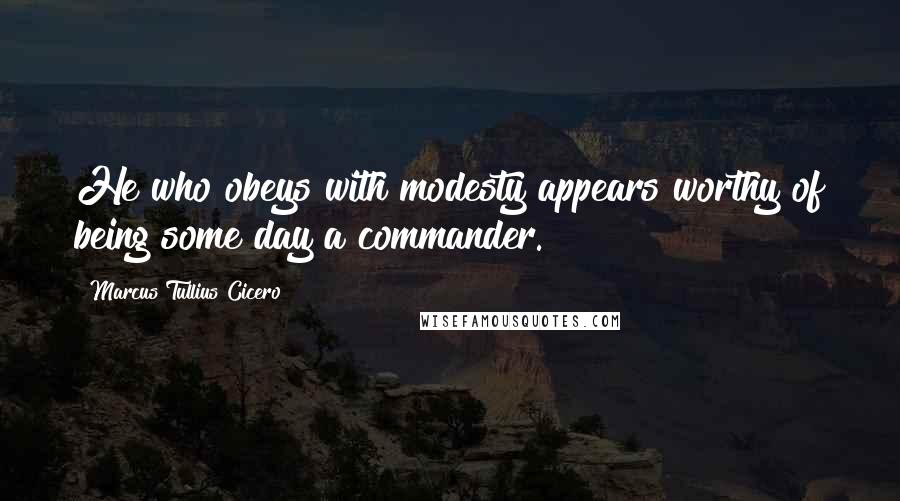 Marcus Tullius Cicero Quotes: He who obeys with modesty appears worthy of being some day a commander.