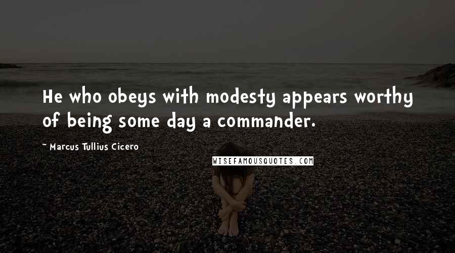 Marcus Tullius Cicero Quotes: He who obeys with modesty appears worthy of being some day a commander.