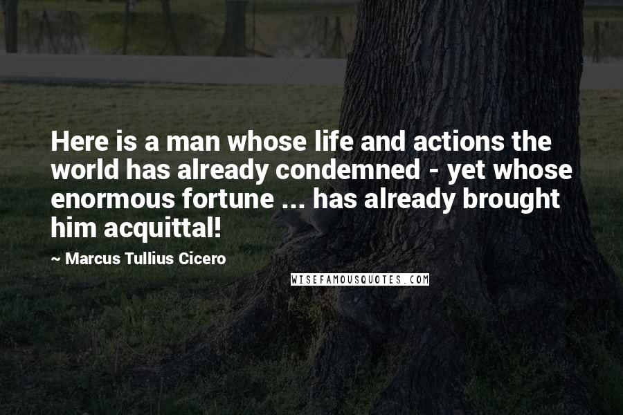 Marcus Tullius Cicero Quotes: Here is a man whose life and actions the world has already condemned - yet whose enormous fortune ... has already brought him acquittal!