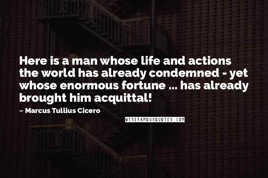 Marcus Tullius Cicero Quotes: Here is a man whose life and actions the world has already condemned - yet whose enormous fortune ... has already brought him acquittal!