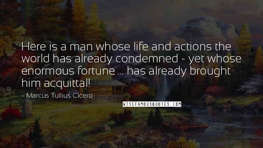 Marcus Tullius Cicero Quotes: Here is a man whose life and actions the world has already condemned - yet whose enormous fortune ... has already brought him acquittal!