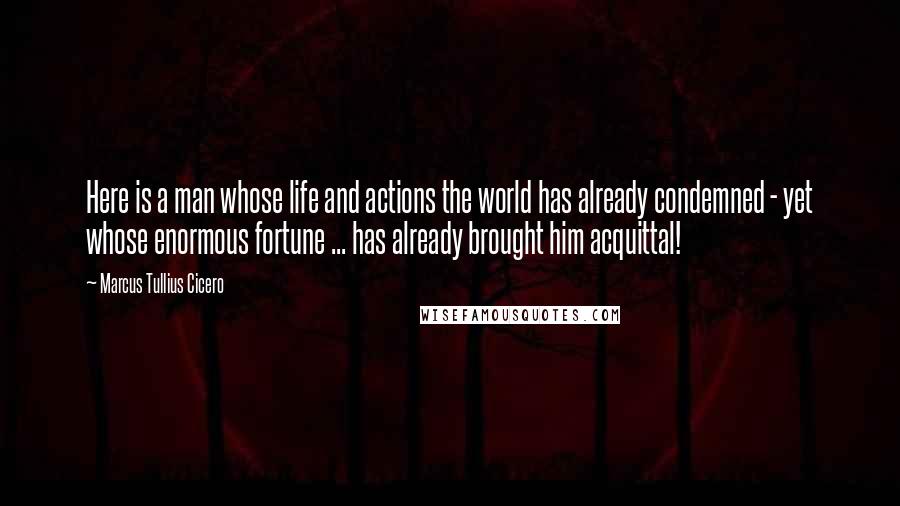 Marcus Tullius Cicero Quotes: Here is a man whose life and actions the world has already condemned - yet whose enormous fortune ... has already brought him acquittal!