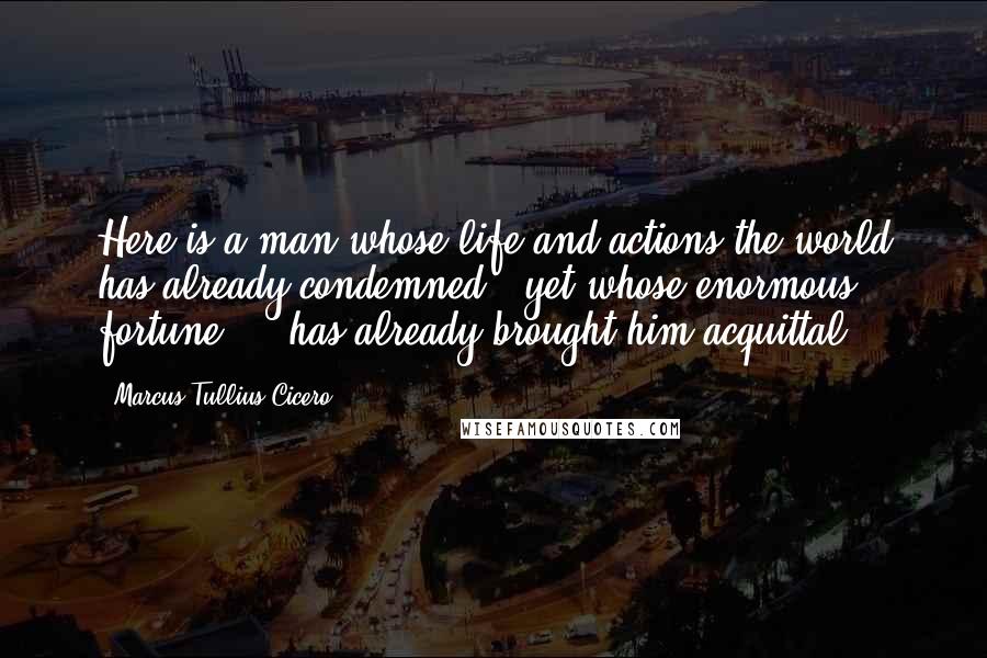 Marcus Tullius Cicero Quotes: Here is a man whose life and actions the world has already condemned - yet whose enormous fortune ... has already brought him acquittal!