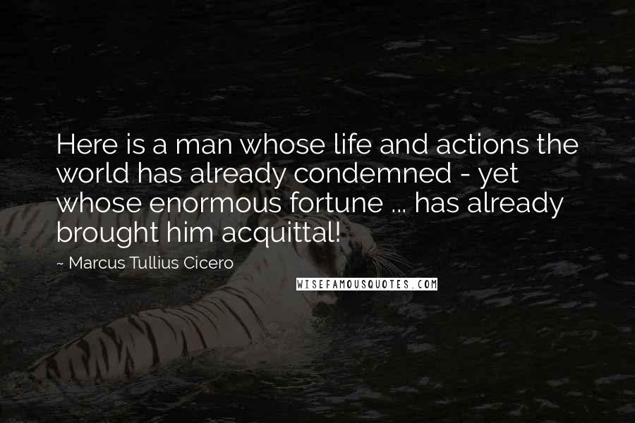 Marcus Tullius Cicero Quotes: Here is a man whose life and actions the world has already condemned - yet whose enormous fortune ... has already brought him acquittal!