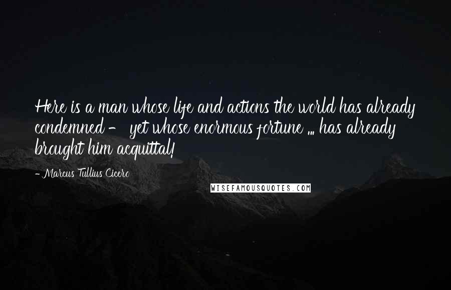 Marcus Tullius Cicero Quotes: Here is a man whose life and actions the world has already condemned - yet whose enormous fortune ... has already brought him acquittal!