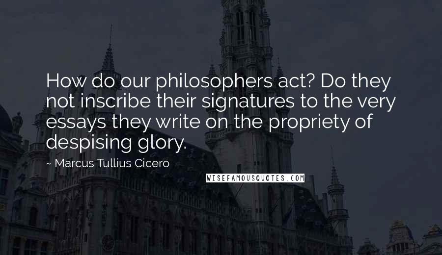 Marcus Tullius Cicero Quotes: How do our philosophers act? Do they not inscribe their signatures to the very essays they write on the propriety of despising glory.