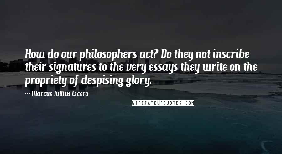 Marcus Tullius Cicero Quotes: How do our philosophers act? Do they not inscribe their signatures to the very essays they write on the propriety of despising glory.