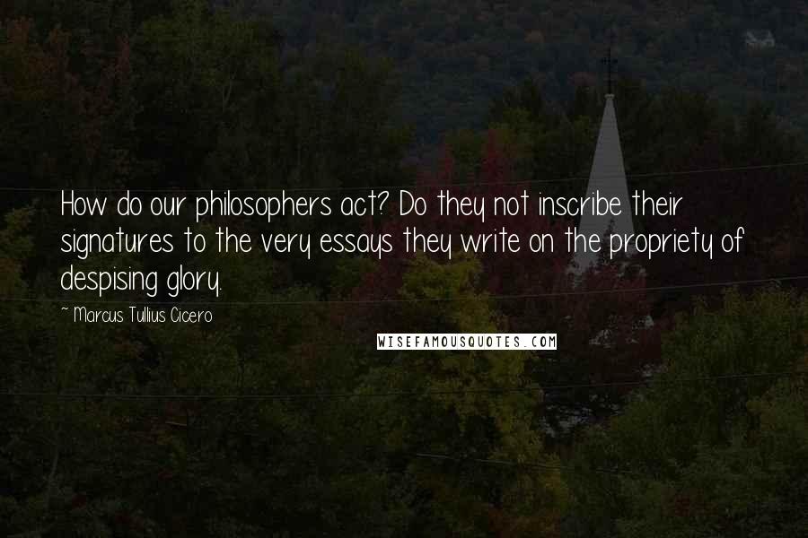 Marcus Tullius Cicero Quotes: How do our philosophers act? Do they not inscribe their signatures to the very essays they write on the propriety of despising glory.