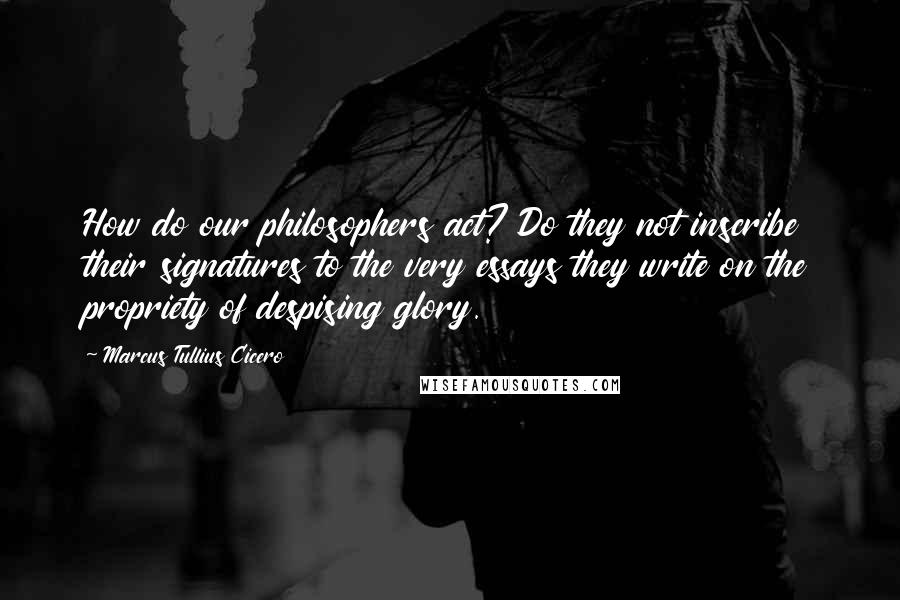 Marcus Tullius Cicero Quotes: How do our philosophers act? Do they not inscribe their signatures to the very essays they write on the propriety of despising glory.