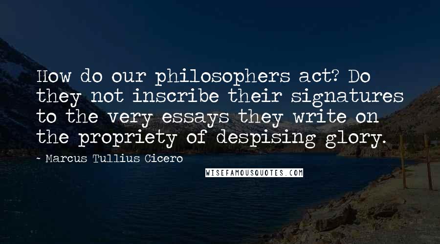 Marcus Tullius Cicero Quotes: How do our philosophers act? Do they not inscribe their signatures to the very essays they write on the propriety of despising glory.