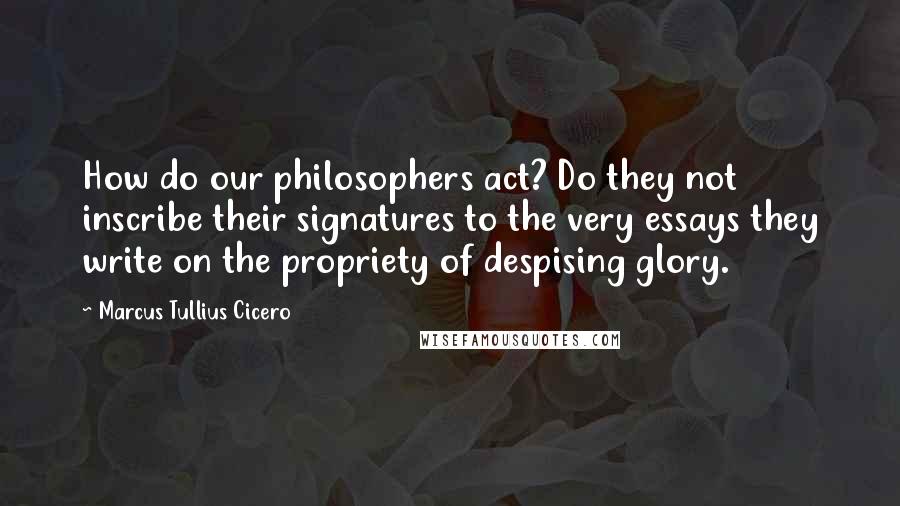 Marcus Tullius Cicero Quotes: How do our philosophers act? Do they not inscribe their signatures to the very essays they write on the propriety of despising glory.
