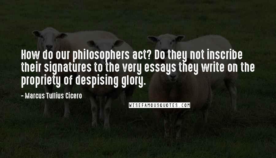 Marcus Tullius Cicero Quotes: How do our philosophers act? Do they not inscribe their signatures to the very essays they write on the propriety of despising glory.