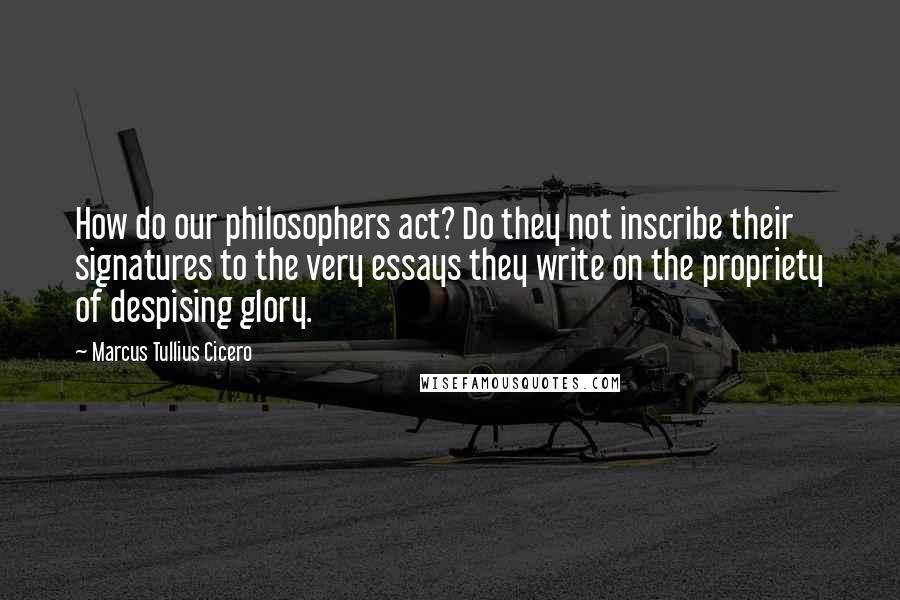 Marcus Tullius Cicero Quotes: How do our philosophers act? Do they not inscribe their signatures to the very essays they write on the propriety of despising glory.