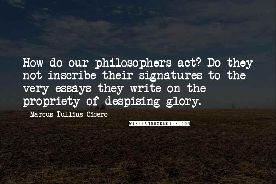 Marcus Tullius Cicero Quotes: How do our philosophers act? Do they not inscribe their signatures to the very essays they write on the propriety of despising glory.