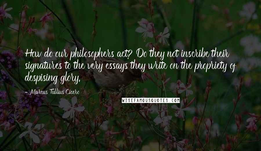 Marcus Tullius Cicero Quotes: How do our philosophers act? Do they not inscribe their signatures to the very essays they write on the propriety of despising glory.